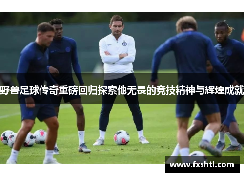 野兽足球传奇重磅回归探索他无畏的竞技精神与辉煌成就