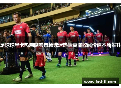 足球球星卡热潮席卷市场球迷热情高涨收藏价值不断攀升