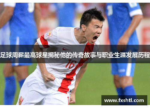 足球周薪最高球星揭秘他的传奇故事与职业生涯发展历程