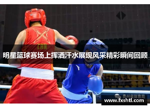 明星篮球赛场上挥洒汗水展现风采精彩瞬间回顾
