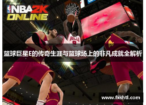 篮球巨星E的传奇生涯与篮球场上的非凡成就全解析