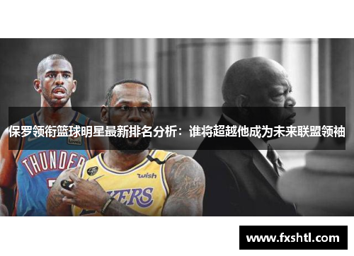 保罗领衔篮球明星最新排名分析：谁将超越他成为未来联盟领袖