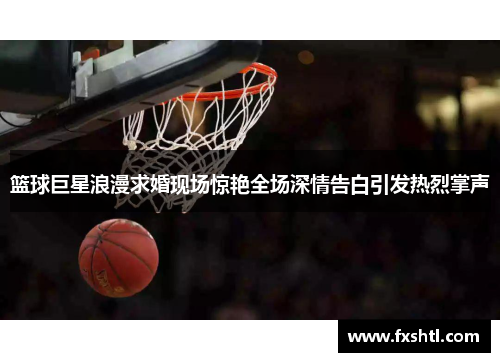 篮球巨星浪漫求婚现场惊艳全场深情告白引发热烈掌声