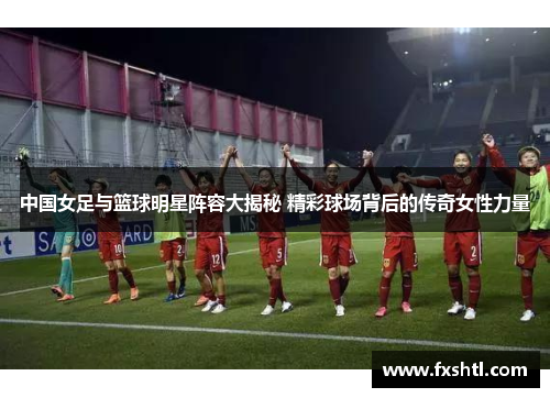 中国女足与篮球明星阵容大揭秘 精彩球场背后的传奇女性力量