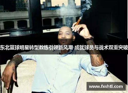 东北篮球明星转型教练引领新风潮 成就球员与战术双重突破