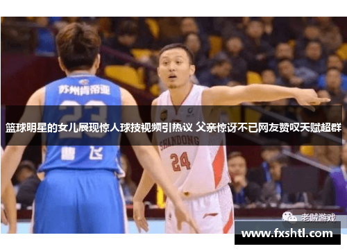 篮球明星的女儿展现惊人球技视频引热议 父亲惊讶不已网友赞叹天赋超群