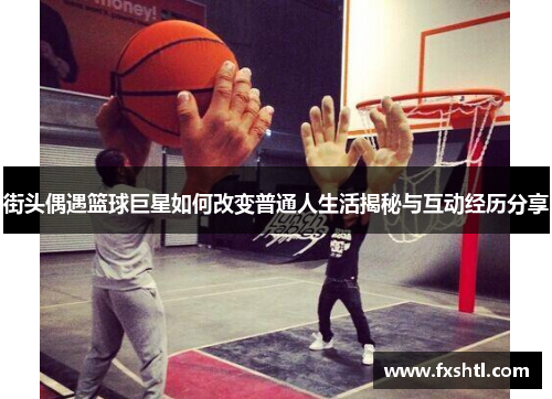 街头偶遇篮球巨星如何改变普通人生活揭秘与互动经历分享