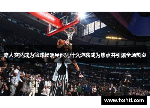 路人突然成为篮球场明星他凭什么逆袭成为焦点并引爆全场热潮